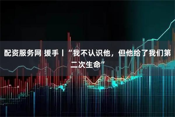 配资服务网 援手丨“我不认识他，但他给了我们第二次生命”