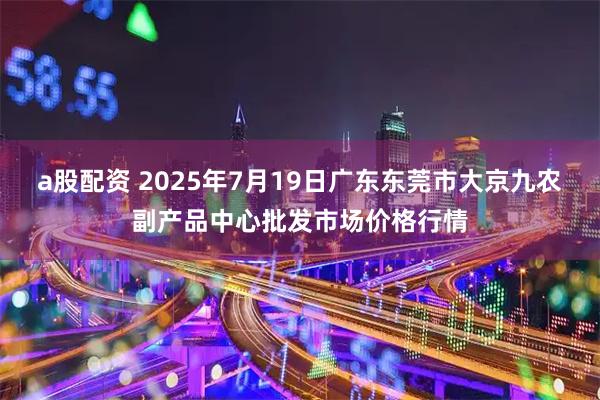 a股配资 2025年7月19日广东东莞市大京九农副产品中心批发市场价格行情