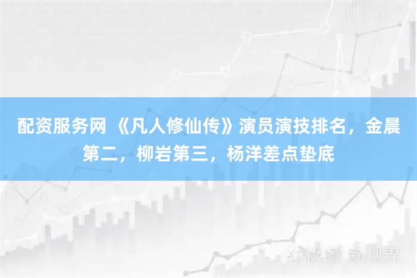 配资服务网 《凡人修仙传》演员演技排名，金晨第二，柳岩第三，杨洋差点垫底