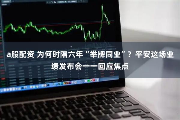 a股配资 为何时隔六年“举牌同业”？平安这场业绩发布会一一回应焦点