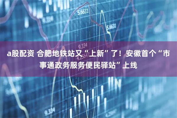 a股配资 合肥地铁站又“上新”了！安徽首个“市事通政务服务便民驿站”上线