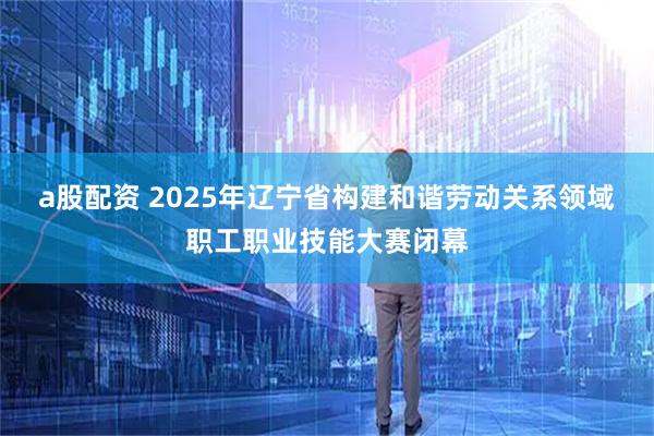 a股配资 2025年辽宁省构建和谐劳动关系领域职工职业技能大赛闭幕