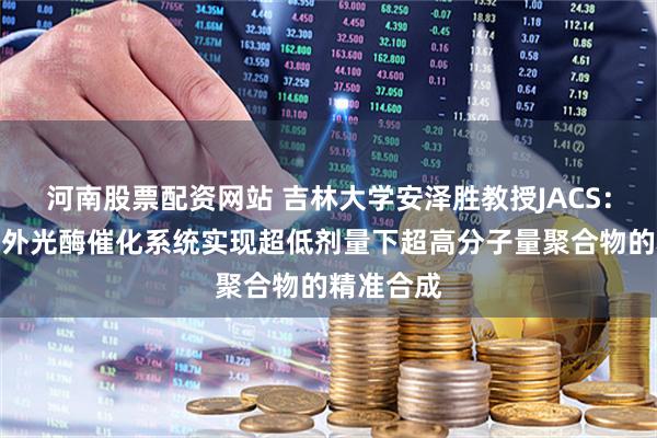 河南股票配资网站 吉林大学安泽胜教授JACS：新型近红外光酶催化系统实现超低剂量下超高分子量聚合物的精准合成