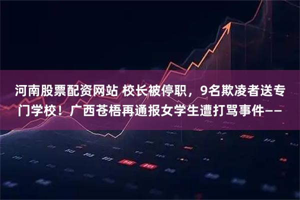 河南股票配资网站 校长被停职，9名欺凌者送专门学校！广西苍梧再通报女学生遭打骂事件——