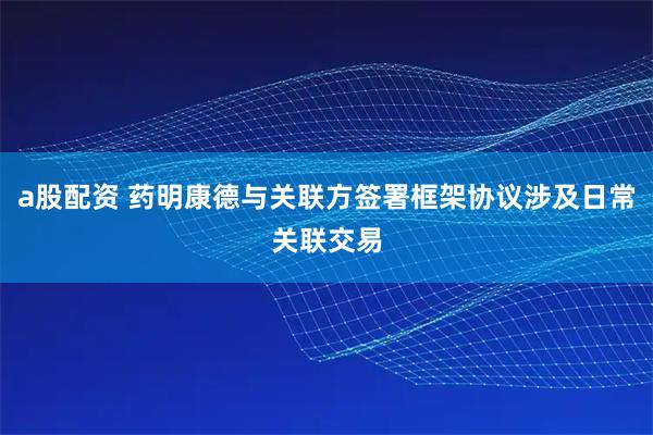 a股配资 药明康德与关联方签署框架协议涉及日常关联交易