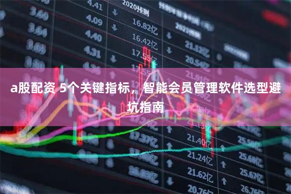 a股配资 5个关键指标，智能会员管理软件选型避坑指南