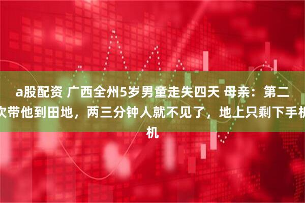 a股配资 广西全州5岁男童走失四天 母亲：第二次带他到田地，两三分钟人就不见了，地上只剩下手机