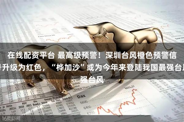 在线配资平台 最高级预警！深圳台风橙色预警信号升级为红色，“桦加沙”或为今年来登陆我国最强台风