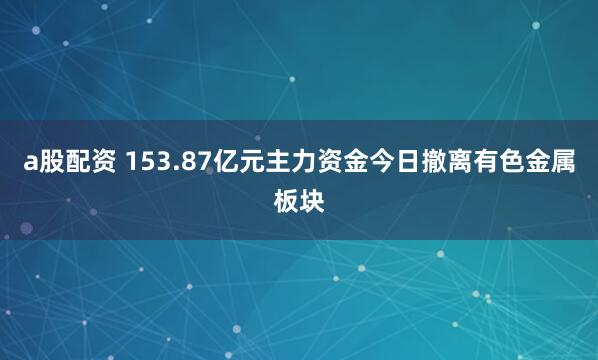 a股配资 153.87亿元主力资金今日撤离有色金属板块