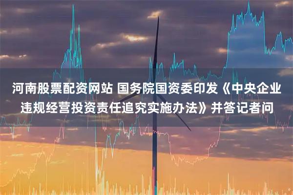 河南股票配资网站 国务院国资委印发《中央企业违规经营投资责任追究实施办法》并答记者问
