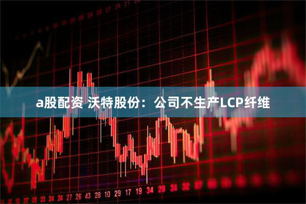 a股配资 沃特股份：公司不生产LCP纤维