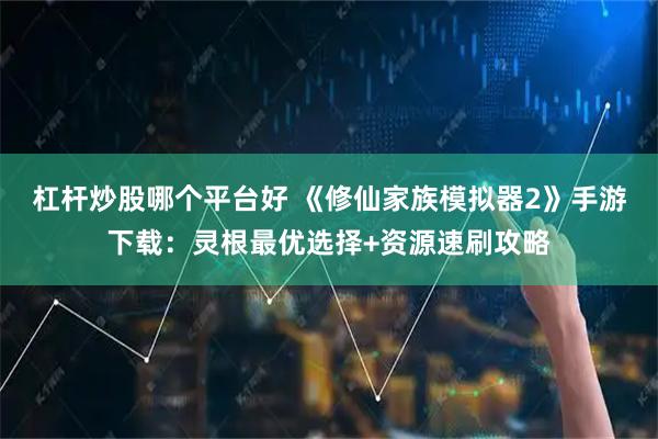 杠杆炒股哪个平台好 《修仙家族模拟器2》手游下载：灵根最优选择+资源速刷攻略