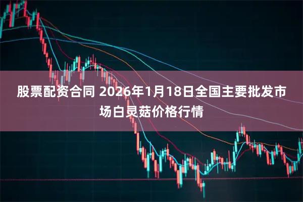 股票配资合同 2026年1月18日全国主要批发市场白灵菇价格行情