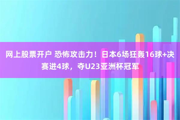 网上股票开户 恐怖攻击力！日本6场狂轰16球+决赛进4球，夺U23亚洲杯冠军