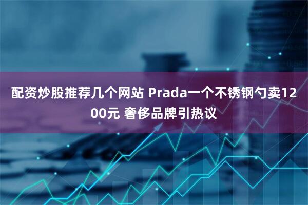 配资炒股推荐几个网站 Prada一个不锈钢勺卖1200元 奢侈品牌引热议