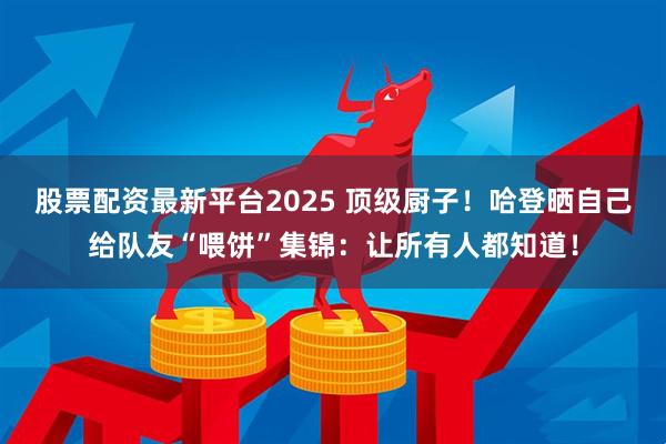 股票配资最新平台2025 顶级厨子！哈登晒自己给队友“喂饼”集锦：让所有人都知道！
