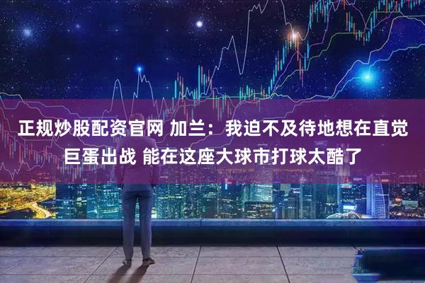正规炒股配资官网 加兰：我迫不及待地想在直觉巨蛋出战 能在这座大球市打球太酷了