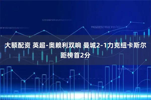 大额配资 英超-奥赖利双响 曼城2-1力克纽卡斯尔距榜首2分