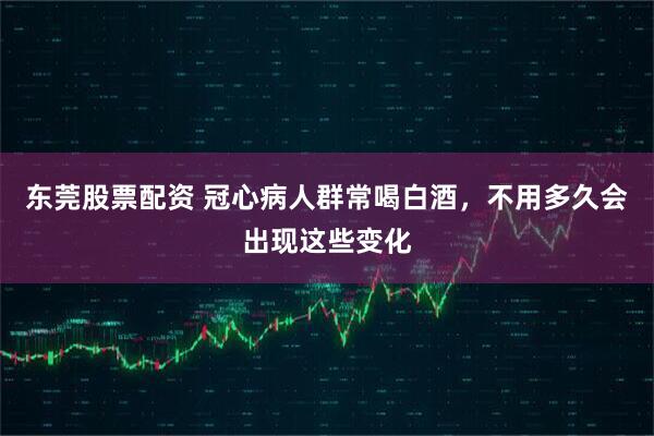 东莞股票配资 冠心病人群常喝白酒,不用多久会出现这些变化