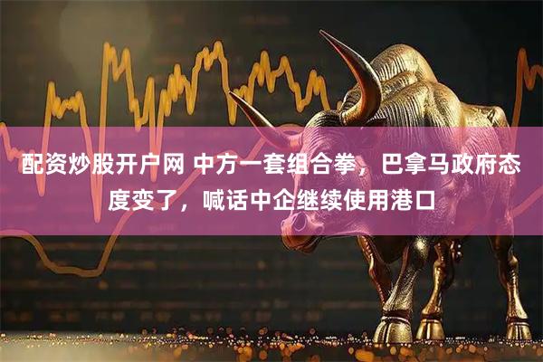 配资炒股开户网 中方一套组合拳，巴拿马政府态度变了，喊话中企继续使用港口