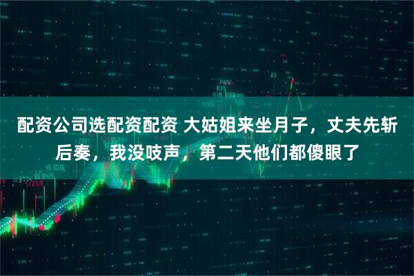 配资公司选配资配资 大姑姐来坐月子，丈夫先斩后奏，我没吱声，第二天他们都傻眼了