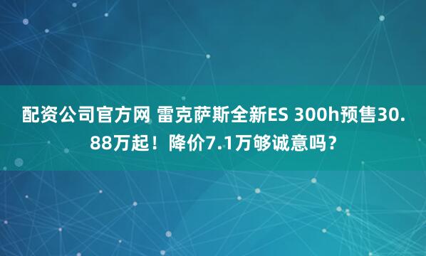 配资公司官方网 雷克萨斯全新ES 300h预售30.88万起！降价7.1万够诚意吗？