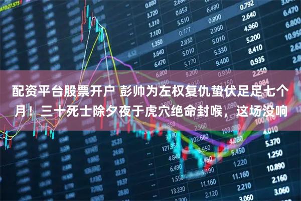 配资平台股票开户 彭帅为左权复仇蛰伏足足七个月！三十死士除夕夜于虎穴绝命封喉，这场没响