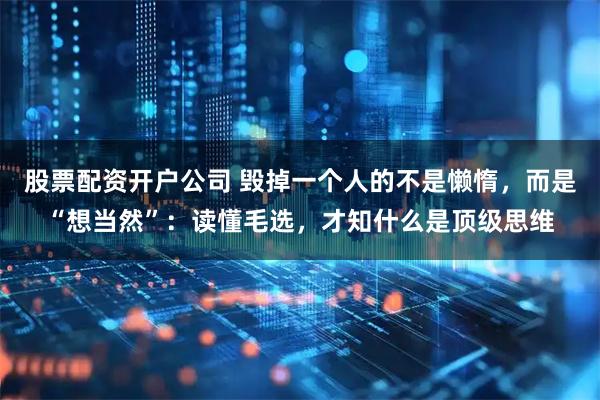 股票配资开户公司 毁掉一个人的不是懒惰，而是“想当然”：读懂毛选，才知什么是顶级思维