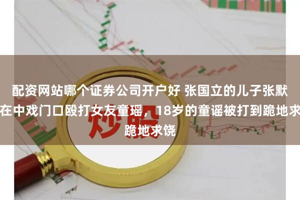配资网站哪个证券公司开户好 张国立的儿子张默，在中戏门口殴打女友童瑶，18岁的童谣被打到跪地求饶