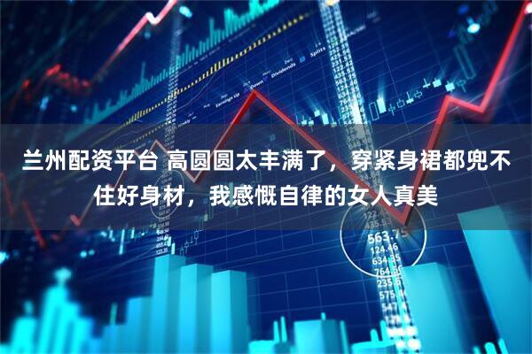 兰州配资平台 高圆圆太丰满了，穿紧身裙都兜不住好身材，我感慨自律的女人真美