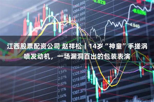 江西股票配资公司 赵祥松｜14岁“神童”手搓涡喷发动机，一场漏洞百出的包装表演