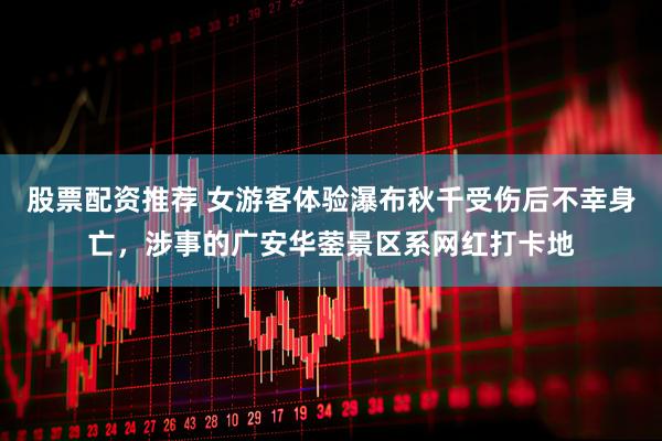 股票配资推荐 女游客体验瀑布秋千受伤后不幸身亡，涉事的广安华蓥景区系网红打卡地