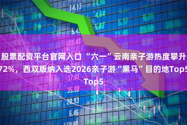 股票配资平台官网入口 “六一”云南亲子游热度攀升72%，西双版纳入选2026亲子游“黑马”目的地Top5