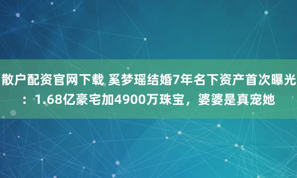 散户配资官网下载 奚梦瑶结婚7年名下资产首次曝光：1.68亿豪宅加4900万珠宝，婆婆是真宠她