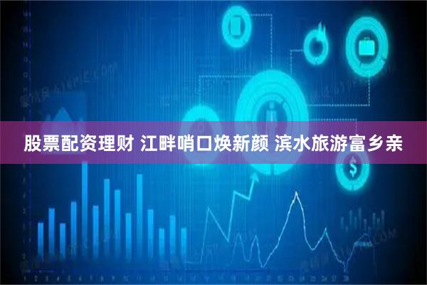 股票配资理财 江畔哨口焕新颜 滨水旅游富乡亲
