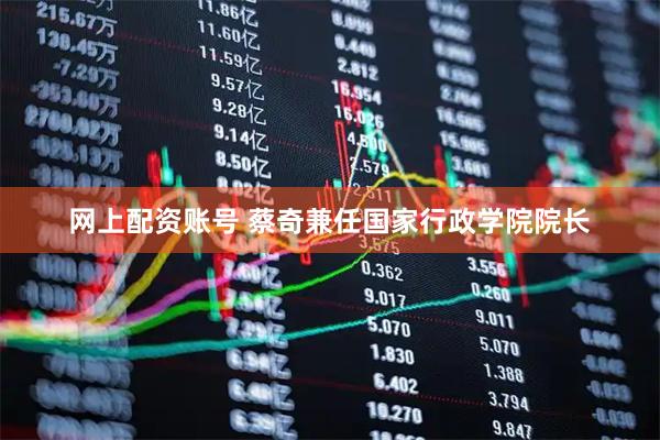 网上配资账号 蔡奇兼任国家行政学院院长