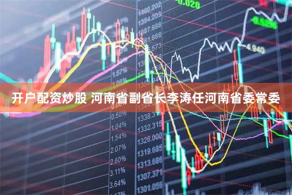 开户配资炒股 河南省副省长李涛任河南省委常委