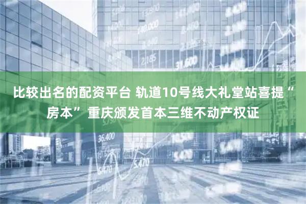比较出名的配资平台 轨道10号线大礼堂站喜提“房本” 重庆颁发首本三维不动产权证