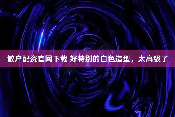 散户配资官网下载 好特别的白色造型，太高级了