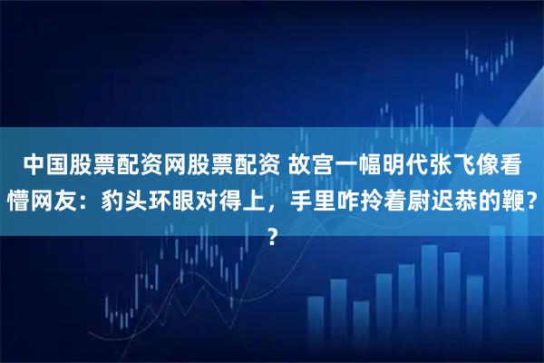 中国股票配资网股票配资 故宫一幅明代张飞像看懵网友：豹头环眼对得上，手里咋拎着尉迟恭的鞭？